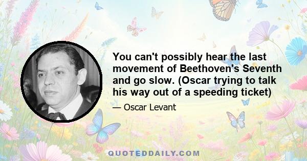 You can't possibly hear the last movement of Beethoven's Seventh and go slow. (Oscar trying to talk his way out of a speeding ticket)