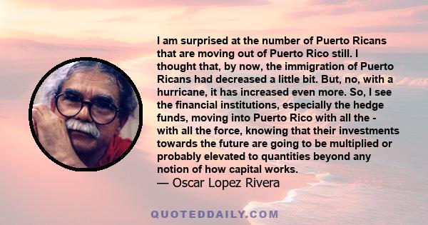 I am surprised at the number of Puerto Ricans that are moving out of Puerto Rico still. I thought that, by now, the immigration of Puerto Ricans had decreased a little bit. But, no, with a hurricane, it has increased