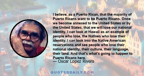 I believe, as a Puerto Rican, that the majority of Puerto Ricans want to be Puerto Ricans. Once we become annexed to the United States or by the United States, that we will lose our national identity. I can look at