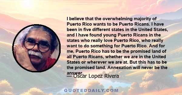 I believe that the overwhelming majority of Puerto Rico wants to be Puerto Ricans. I have been in five different states in the United States, and I have found young Puerto Ricans in the states who really love Puerto