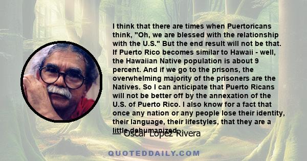 I think that there are times when Puertoricans think, Oh, we are blessed with the relationship with the U.S. But the end result will not be that. If Puerto Rico becomes similar to Hawaii - well, the Hawaiian Native