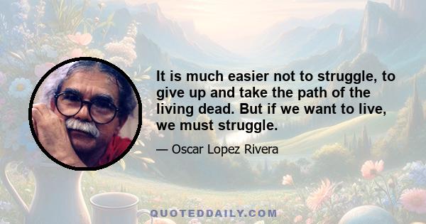 It is much easier not to struggle, to give up and take the path of the living dead. But if we want to live, we must struggle.