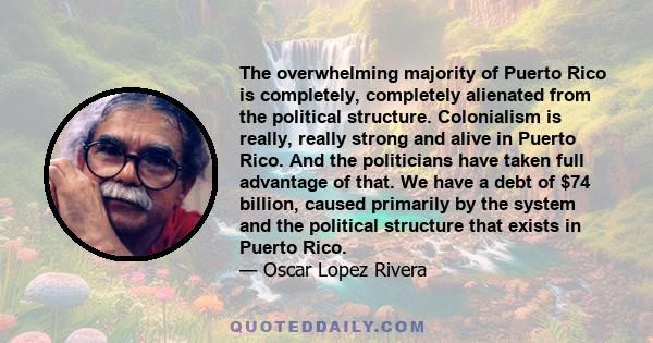 The overwhelming majority of Puerto Rico is completely, completely alienated from the political structure. Colonialism is really, really strong and alive in Puerto Rico. And the politicians have taken full advantage of