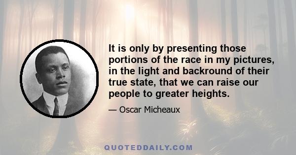 It is only by presenting those portions of the race in my pictures, in the light and backround of their true state, that we can raise our people to greater heights.