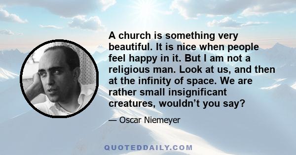 A church is something very beautiful. It is nice when people feel happy in it. But I am not a religious man. Look at us, and then at the infinity of space. We are rather small insignificant creatures, wouldn’t you say?