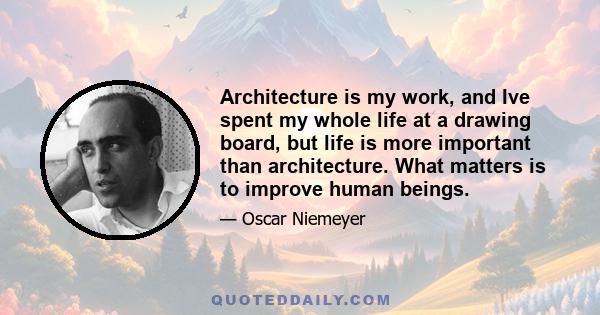 Architecture is my work, and Ive spent my whole life at a drawing board, but life is more important than architecture. What matters is to improve human beings.