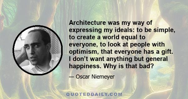 Architecture was my way of expressing my ideals: to be simple, to create a world equal to everyone, to look at people with optimism, that everyone has a gift. I don’t want anything but general happiness. Why is that bad?