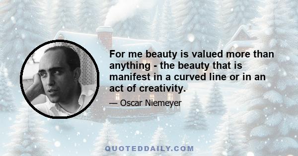 For me beauty is valued more than anything - the beauty that is manifest in a curved line or in an act of creativity.