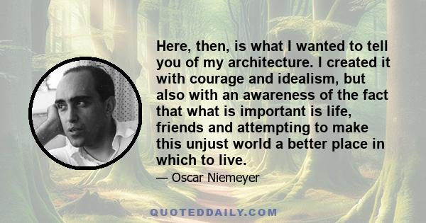 Here, then, is what I wanted to tell you of my architecture. I created it with courage and idealism, but also with an awareness of the fact that what is important is life, friends and attempting to make this unjust