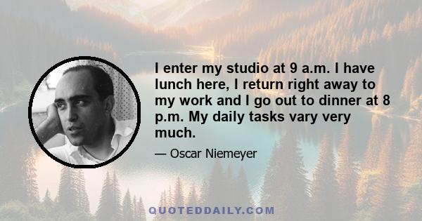 I enter my studio at 9 a.m. I have lunch here, I return right away to my work and I go out to dinner at 8 p.m. My daily tasks vary very much.