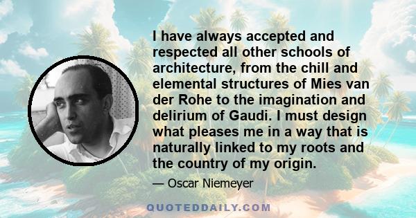 I have always accepted and respected all other schools of architecture, from the chill and elemental structures of Mies van der Rohe to the imagination and delirium of Gaudi. I must design what pleases me in a way that