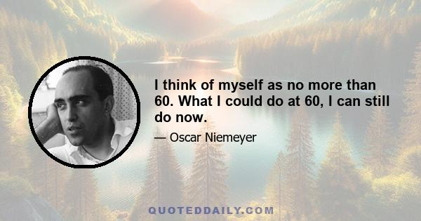 I think of myself as no more than 60. What I could do at 60, I can still do now.