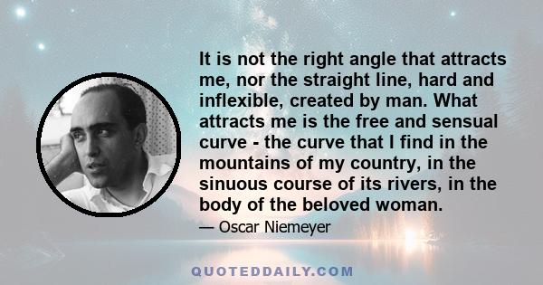 It is not the right angle that attracts me, nor the straight line, hard and inflexible, created by man. What attracts me is the free and sensual curve - the curve that I find in the mountains of my country, in the