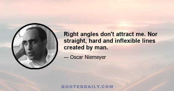 Right angles don't attract me. Nor straight, hard and inflexible lines created by man.