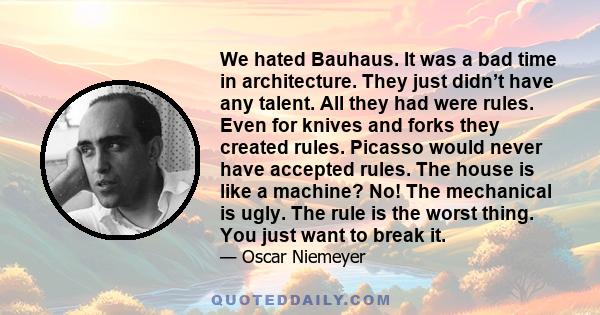 We hated Bauhaus. It was a bad time in architecture. They just didn’t have any talent. All they had were rules. Even for knives and forks they created rules. Picasso would never have accepted rules. The house is like a