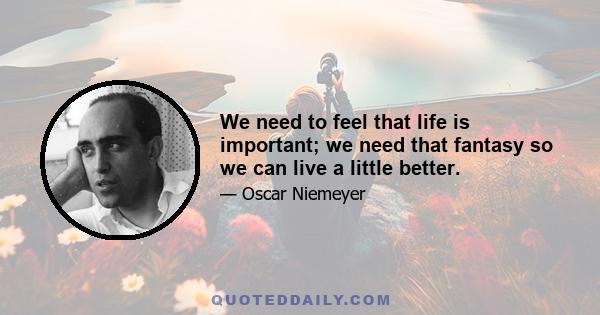 We need to feel that life is important; we need that fantasy so we can live a little better.