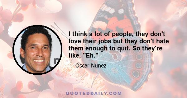 I think a lot of people, they don't love their jobs but they don't hate them enough to quit. So they're like, Eh.