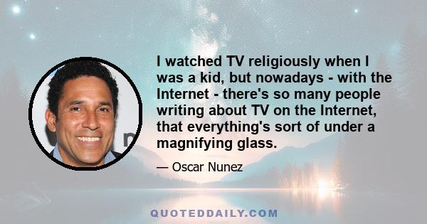 I watched TV religiously when I was a kid, but nowadays - with the Internet - there's so many people writing about TV on the Internet, that everything's sort of under a magnifying glass.