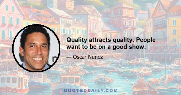 Quality attracts quality. People want to be on a good show.