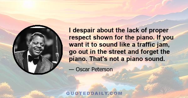 I despair about the lack of proper respect shown for the piano. If you want it to sound like a traffic jam, go out in the street and forget the piano. That's not a piano sound.