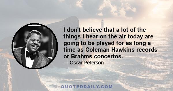 I don't believe that a lot of the things I hear on the air today are going to be played for as long a time as Coleman Hawkins records or Brahms concertos.