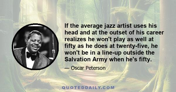 If the average jazz artist uses his head and at the outset of his career realizes he won't play as well at fifty as he does at twenty-five, he won't be in a line-up outside the Salvation Army when he's fifty.