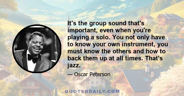 It's the group sound that's important, even when you're playing a solo. You not only have to know your own instrument, you must know the others and how to back them up at all times. That's jazz.