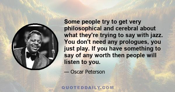 Some people try to get very philosophical and cerebral about what they're trying to say with jazz. You don't need any prologues, you just play. If you have something to say of any worth then people will listen to you.