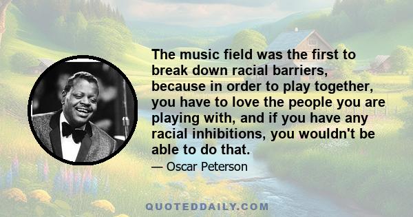 The music field was the first to break down racial barriers, because in order to play together, you have to love the people you are playing with, and if you have any racial inhibitions, you wouldn't be able to do that.