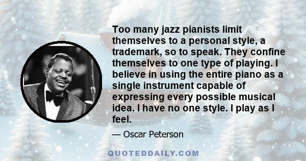 Too many jazz pianists limit themselves to a personal style, a trademark, so to speak. They confine themselves to one type of playing. I believe in using the entire piano as a single instrument capable of expressing