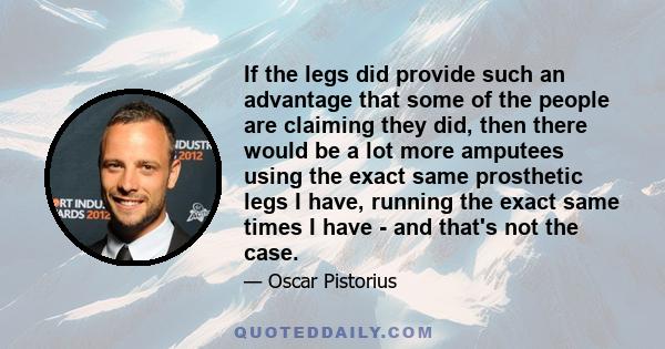 If the legs did provide such an advantage that some of the people are claiming they did, then there would be a lot more amputees using the exact same prosthetic legs I have, running the exact same times I have - and