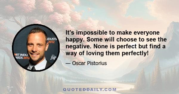 It's impossible to make everyone happy. Some will choose to see the negative. None is perfect but find a way of loving them perfectly!