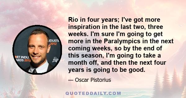 Rio in four years; I've got more inspiration in the last two, three weeks. I'm sure I'm going to get more in the Paralympics in the next coming weeks, so by the end of this season, I'm going to take a month off, and