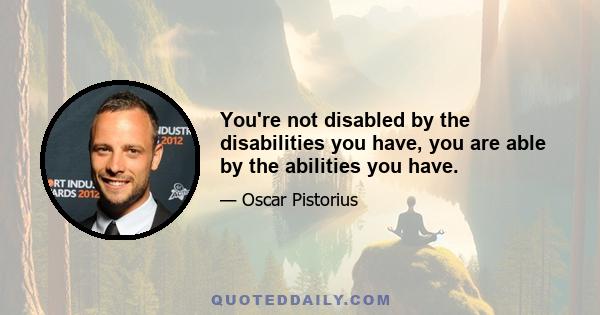 You're not disabled by the disabilities you have, you are able by the abilities you have.