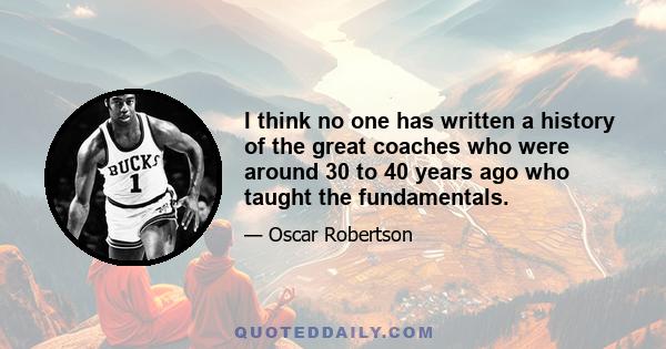 I think no one has written a history of the great coaches who were around 30 to 40 years ago who taught the fundamentals.