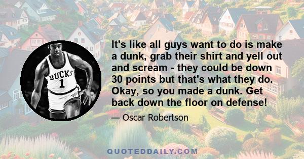 It's like all guys want to do is make a dunk, grab their shirt and yell out and scream - they could be down 30 points but that's what they do. Okay, so you made a dunk. Get back down the floor on defense!