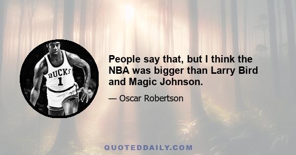 People say that, but I think the NBA was bigger than Larry Bird and Magic Johnson.