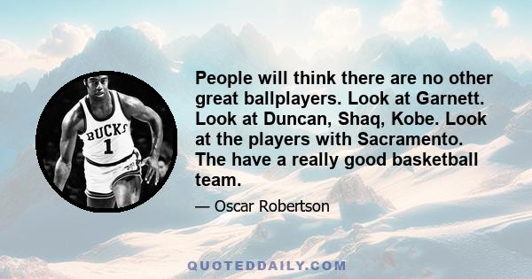 People will think there are no other great ballplayers. Look at Garnett. Look at Duncan, Shaq, Kobe. Look at the players with Sacramento. The have a really good basketball team.