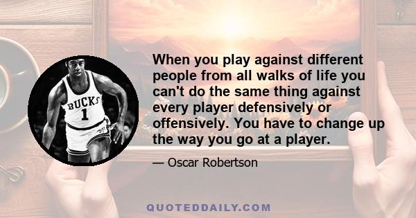 When you play against different people from all walks of life you can't do the same thing against every player defensively or offensively. You have to change up the way you go at a player.