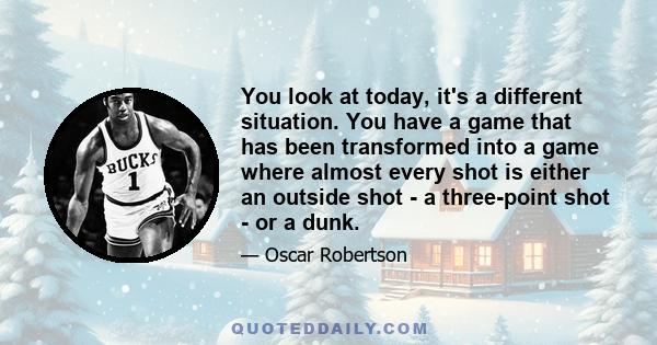 You look at today, it's a different situation. You have a game that has been transformed into a game where almost every shot is either an outside shot - a three-point shot - or a dunk.