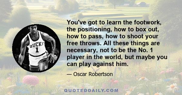 You've got to learn the footwork, the positioning, how to box out, how to pass, how to shoot your free throws. All these things are necessary, not to be the No. 1 player in the world, but maybe you can play against him.