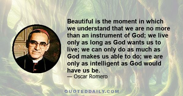 Beautiful is the moment in which we understand that we are no more than an instrument of God; we live only as long as God wants us to live; we can only do as much as God makes us able to do; we are only as intelligent