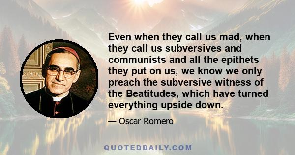 Even when they call us mad, when they call us subversives and communists and all the epithets they put on us, we know we only preach the subversive witness of the Beatitudes, which have turned everything upside down.