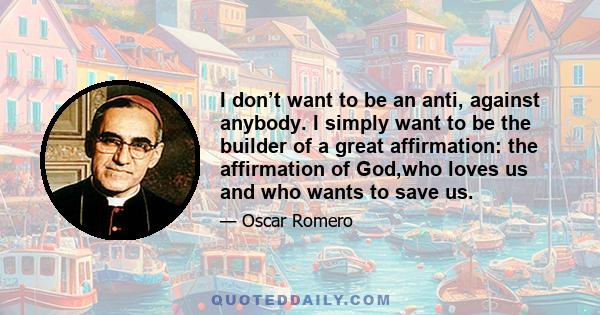 I don’t want to be an anti, against anybody. I simply want to be the builder of a great affirmation: the affirmation of God,who loves us and who wants to save us.