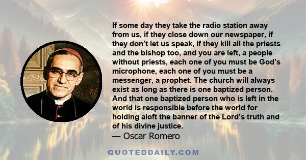 If some day they take the radio station away from us, if they close down our newspaper, if they don’t let us speak, if they kill all the priests and the bishop too, and you are left, a people without priests, each one