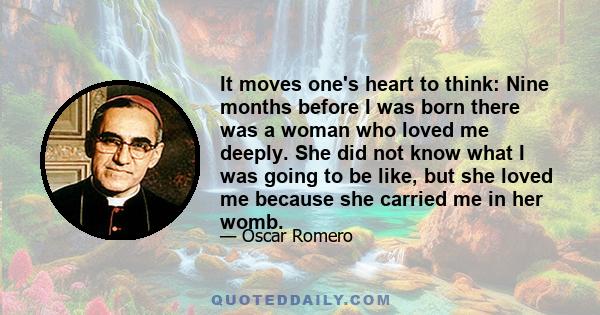 It moves one's heart to think: Nine months before I was born there was a woman who loved me deeply. She did not know what I was going to be like, but she loved me because she carried me in her womb.