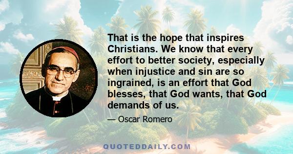 That is the hope that inspires Christians. We know that every effort to better society, especially when injustice and sin are so ingrained, is an effort that God blesses, that God wants, that God demands of us.