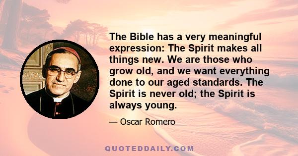 The Bible has a very meaningful expression: The Spirit makes all things new. We are those who grow old, and we want everything done to our aged standards. The Spirit is never old; the Spirit is always young.