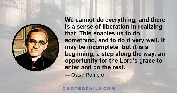 We cannot do everything, and there is a sense of liberation in realizing that. This enables us to do something, and to do it very well. It may be incomplete, but it is a beginning, a step along the way, an opportunity