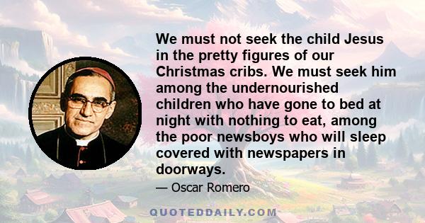 We must not seek the child Jesus in the pretty figures of our Christmas cribs. We must seek him among the undernourished children who have gone to bed at night with nothing to eat, among the poor newsboys who will sleep 